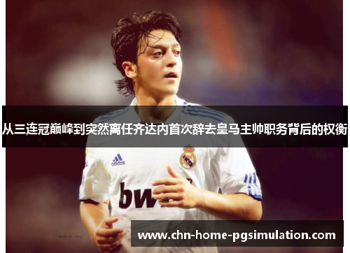 从三连冠巅峰到突然离任齐达内首次辞去皇马主帅职务背后的权衡