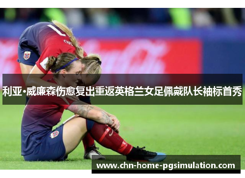 利亚·威廉森伤愈复出重返英格兰女足佩戴队长袖标首秀