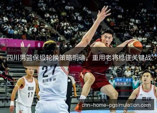 四川男篮保级轮换策略明确，重用老将稳住关键战